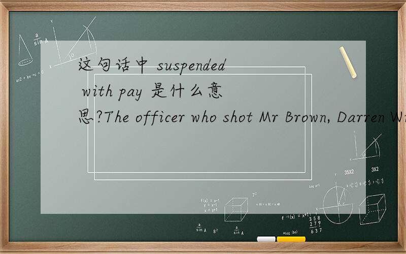 这句话中 suspended with pay 是什么意思?The officer who shot Mr Brown, Darren Wilson, has been suspended with pay since the shooting.
