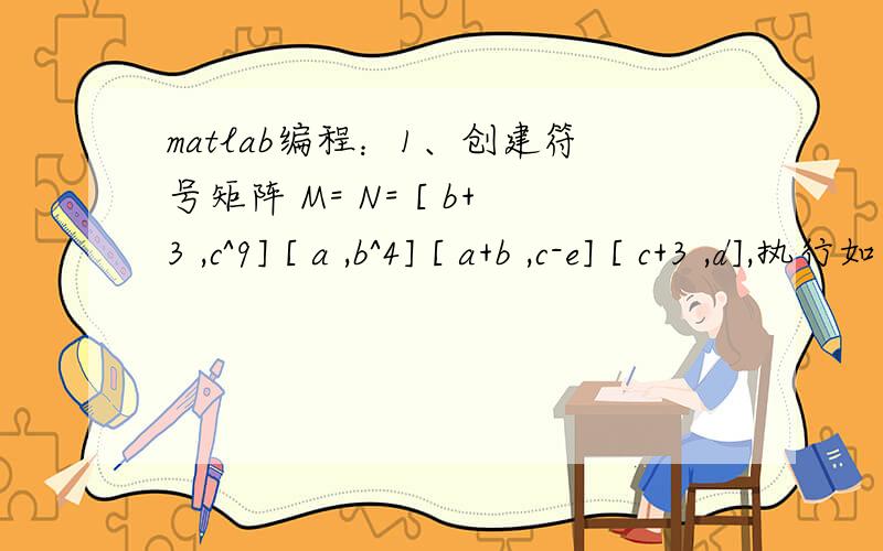 matlab编程：1、创建符号矩阵 M= N= [ b+3 ,c^9] [ a ,b^4] [ a+b ,c-e] [ c+3 ,d],执行如下运算：1、创建符号矩阵 M= N=[ b+3 ,c^9] [ a ,b^4][ a+b ,c-e] [ c+3 ,d],执行如下运算：MN矩阵相加、MN矩阵相乘、M的共轭矩