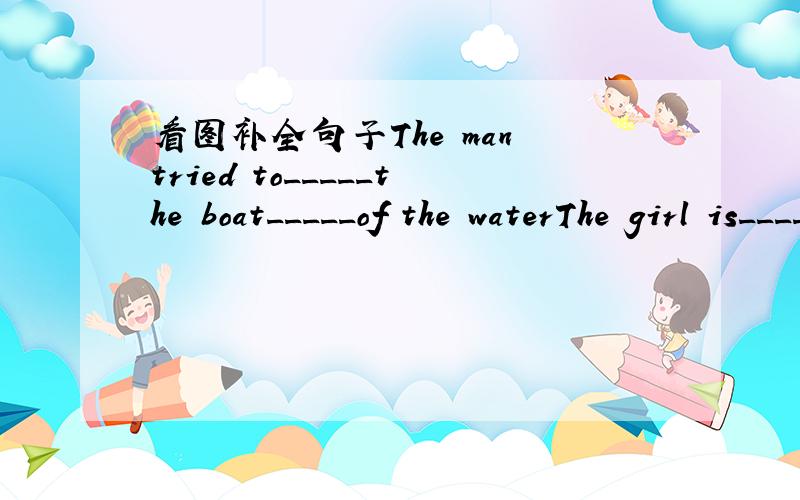 看图补全句子The man tried to_____the boat_____of the waterThe girl is_____at the boy_____her chopsticksThe boy is________a______now_____is bod for your health .You should______it upI'm afraid of_____because they are_____