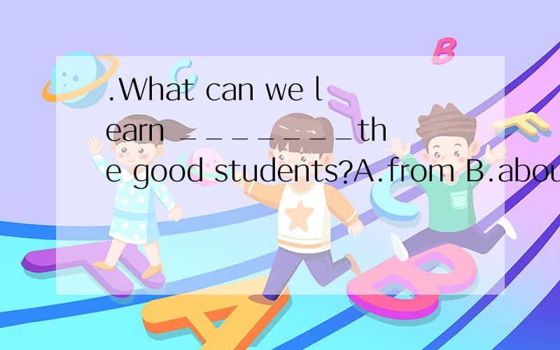 .What can we learn _______the good students?A.from B.about C.to