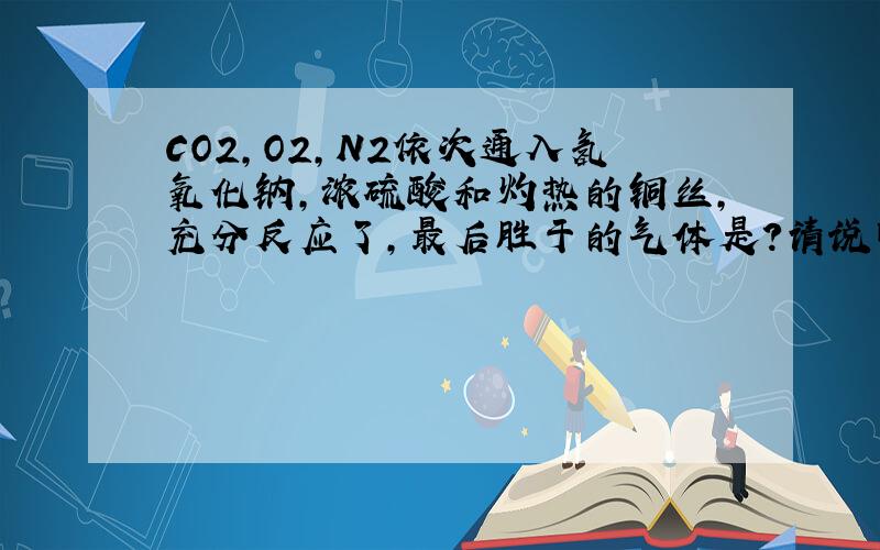 CO2,O2,N2依次通入氢氧化钠,浓硫酸和灼热的铜丝,充分反应了,最后胜于的气体是?请说明原因~