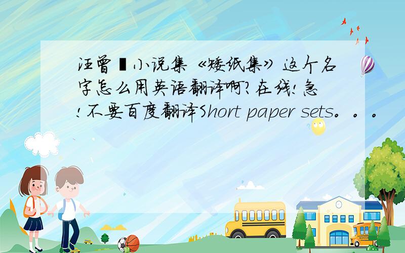 汪曾祺小说集《矮纸集》这个名字怎么用英语翻译啊?在线!急!不要百度翻译Short paper sets。。。