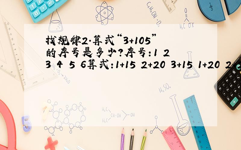找规律2.算式“3+105”的序号是多少?序号：1 2 3 4 5 6算式:1+15 2+20 3+15 1+20 2+25 3+30序号为10的算式是多少,算式为3+105的序号是多少,序号为60的算式是多少