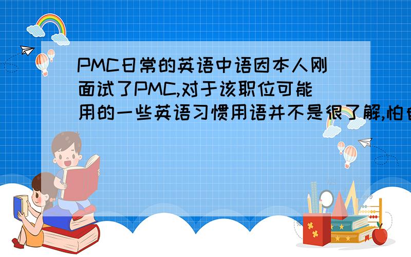 PMC日常的英语中语因本人刚面试了PMC,对于该职位可能用的一些英语习惯用语并不是很了解,怕自己做不好会被辞退,所以很希望哪位知情人士或者是哪位做过PMC的有经验的仁兄能帮我一下,真的