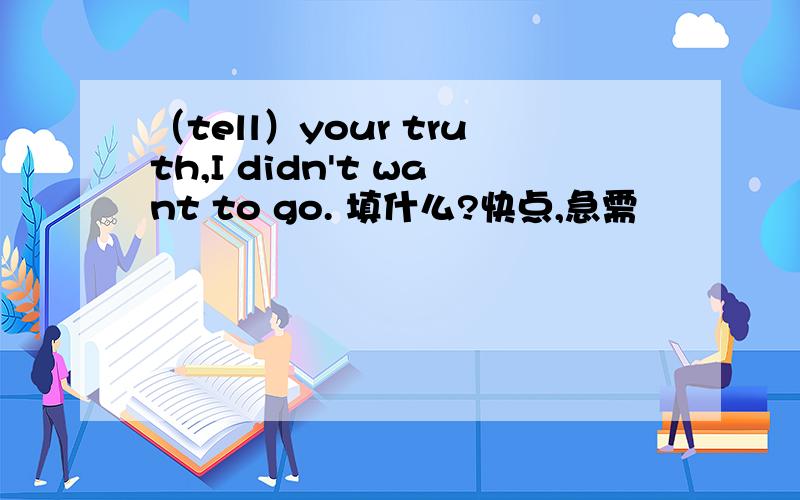 （tell）your truth,I didn't want to go. 填什么?快点,急需