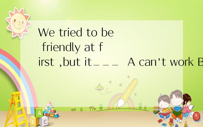 We tried to be friendly at first ,but it___  A can't work B couldn't work C won't work Dcan't work