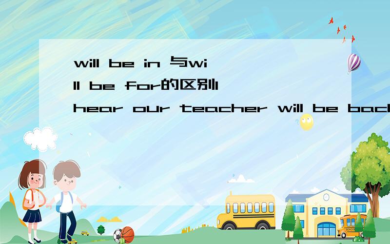 will be in 与will be for的区别I hear our teacher will be back()three week's time括号里应该填in还是for?为什么?有什么区别