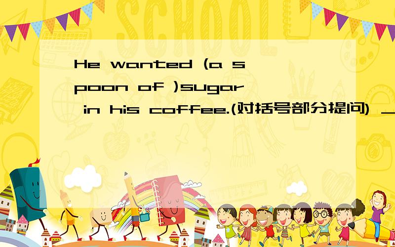 He wanted (a spoon of )sugar in his coffee.(对括号部分提问) _____ _____ sugar did he want in his coffee.