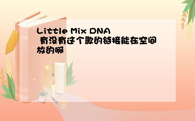 Little Mix DNA 有没有这个歌的链接能在空间放的啊