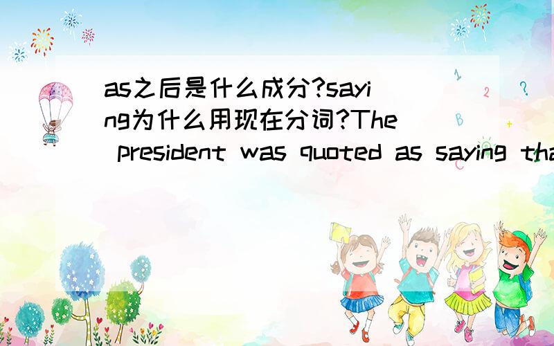 as之后是什么成分?saying为什么用现在分词?The president was quoted as saying that he would not stand for re-election.