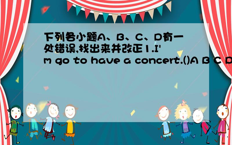 下列各小题A、B、C、D有一处错误,找出来并改正1.I'm go to have a concert.()A B C D2.Are you going to help a children from Wenchuan?() A B C D 3.In autumn,there are a lot of rain in Nanjing.()A B C D 4.My brother Jack like living in Ch