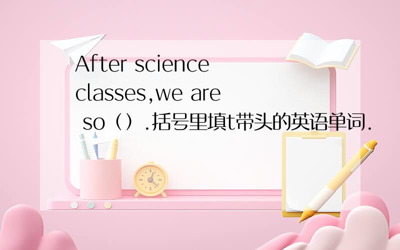 After science classes,we are so（）.括号里填t带头的英语单词.