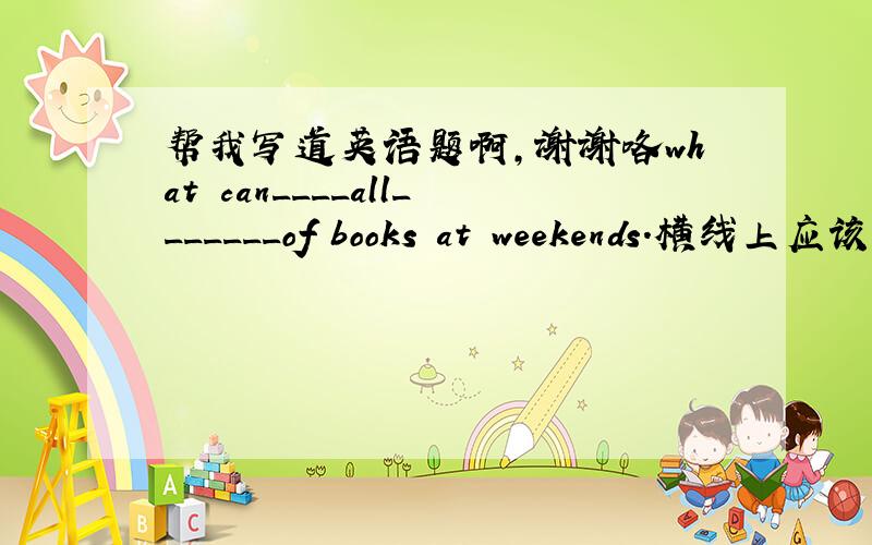 帮我写道英语题啊,谢谢咯what can____all_______of books at weekends.横线上应该填什么呢?这句话的中文意思是：周末,我们可以去看各种各样的书,请告诉我怎么填,谢谢