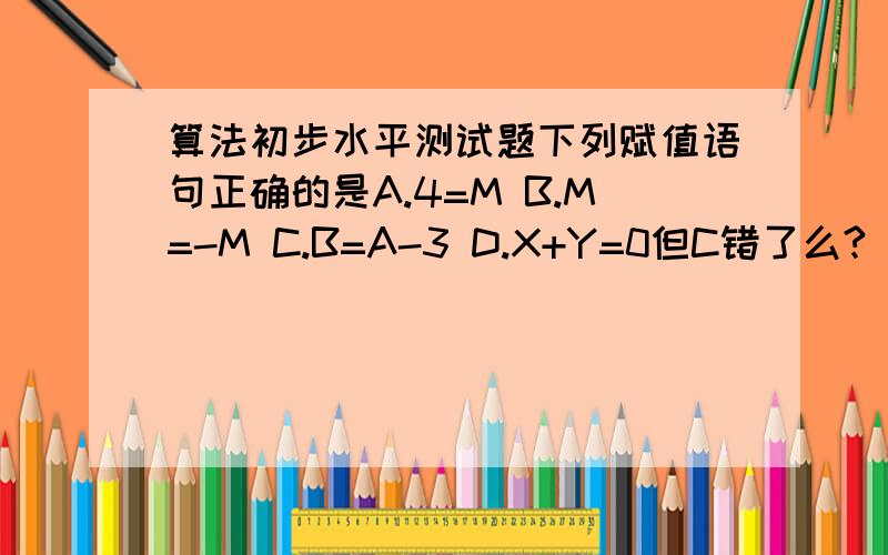 算法初步水平测试题下列赋值语句正确的是A.4=M B.M=-M C.B=A-3 D.X+Y=0但C错了么?