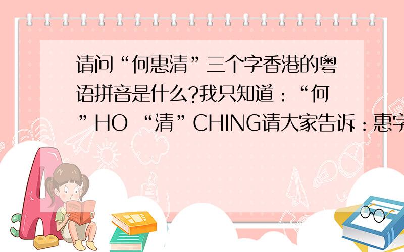 请问“何惠清”三个字香港的粤语拼音是什么?我只知道：“何”HO “清”CHING请大家告诉：惠字的粤语拼音是什么?何惠清的香港式英文名字又是怎么拼呢?或者是“会”