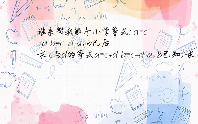 谁来帮我解个小学等式!a=c+d b=c-d a,b已后求 c与d的等式a=c+d b=c-d a,b已知,求 c与d的等式