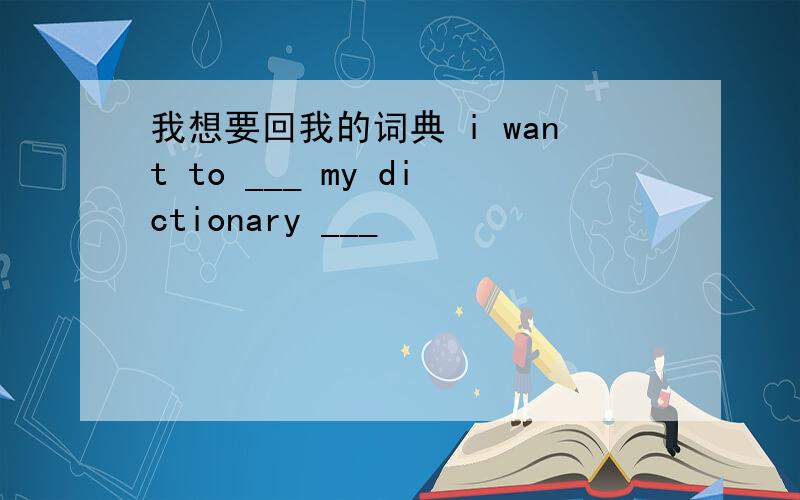 我想要回我的词典 i want to ___ my dictionary ___