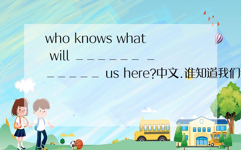 who knows what will ______ ______ us here?中文.谁知道我们会在这里遇到什么事?