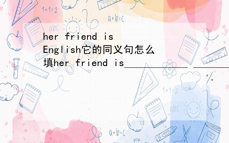 her friend is English它的同义句怎么填her friend is＿＿＿＿＿＿ ＿＿＿＿＿＿＿＿在A幢楼里有卫生间吗?英语Are there＿＿＿＿＿＿ ＿＿＿＿＿＿＿＿＿in＿＿＿＿＿＿＿ ＿＿＿＿＿＿＿?对不起,没