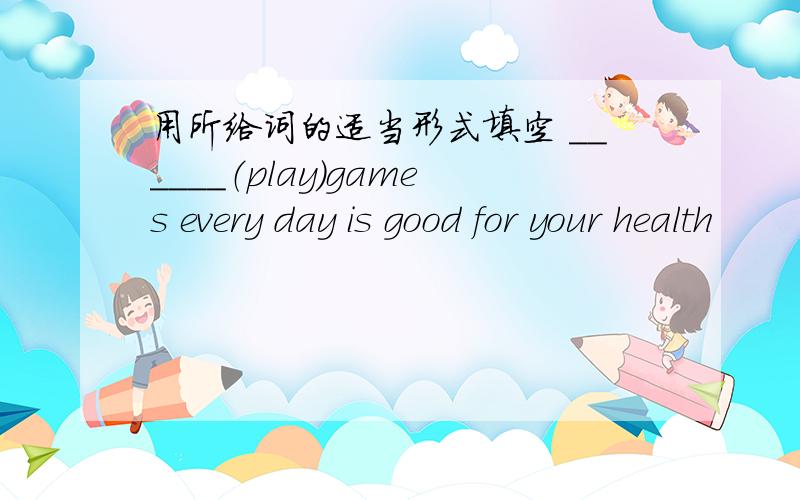 用所给词的适当形式填空 ______（play）games every day is good for your health