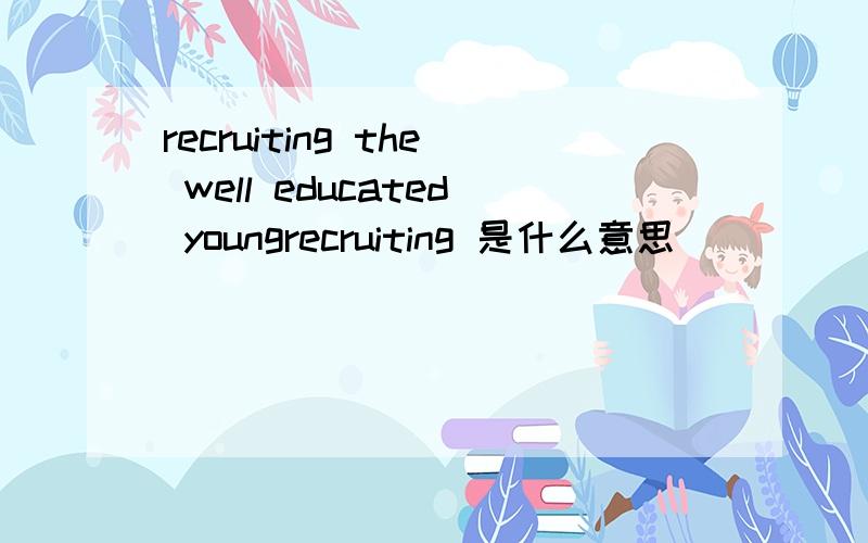 recruiting the well educated youngrecruiting 是什么意思