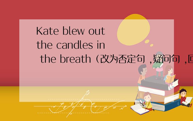 Kate blew out the candles in the breath（改为否定句 ,疑问句 ,回答 ,划线提问 划the candles）求大神