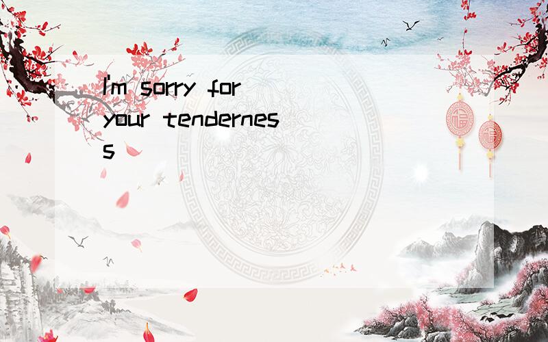 I'm sorry for your tenderness