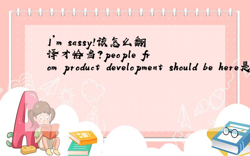 I'm sassy!该怎么翻译才恰当?people from product development should be here是什么含义
