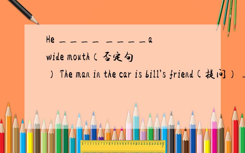 He ____ ____a wide mouth（否定句） The man in the car is bill's friend(提问） ____ _____ is the man
