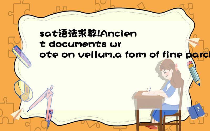 sat语法求教!Ancient documents wrote on vellum,a form of fine parchment made of animal hides,must be stored under carefully controlled conditions because changes in huminity can be damaging.No error.答案是wrote on错了,改为written on,但是