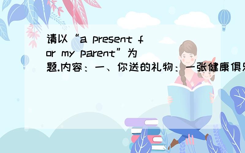 请以“a present for my parent”为题.内容：一、你送的礼物：一张健康俱乐部的贵宾卡二、你父母的现状：父亲是教师,工作很辛苦；母亲喜欢读书,但是缺乏运动三、你送该礼物的原因四、该礼