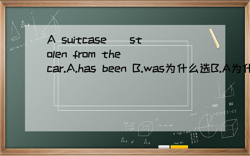 A suitcase__stolen from the car.A.has been B.was为什么选B.A为什么不行?