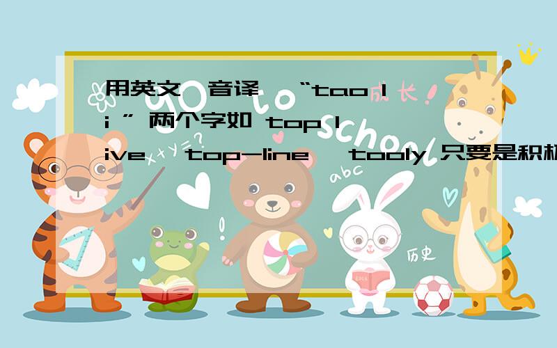 用英文『音译』 “tao li ” 两个字如 top live ,top-line ,tooly 只要是积极意义就行意义明显