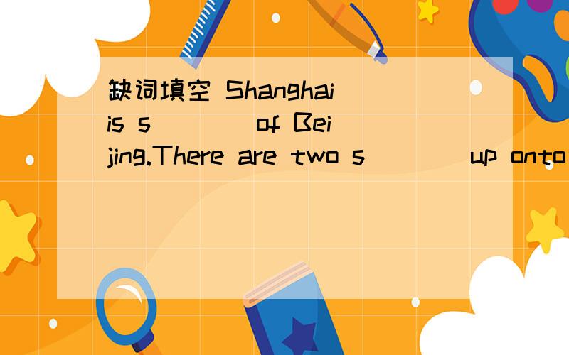 缺词填空 Shanghai is s____of Beijing.There are two s____up onto the bus.
