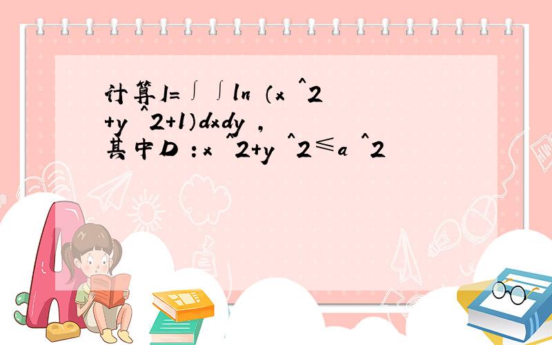 计算I＝∫∫ln （x ^2＋y ^2＋1）dxdy ,其中D ：x ^2＋y ^2≤a ^2