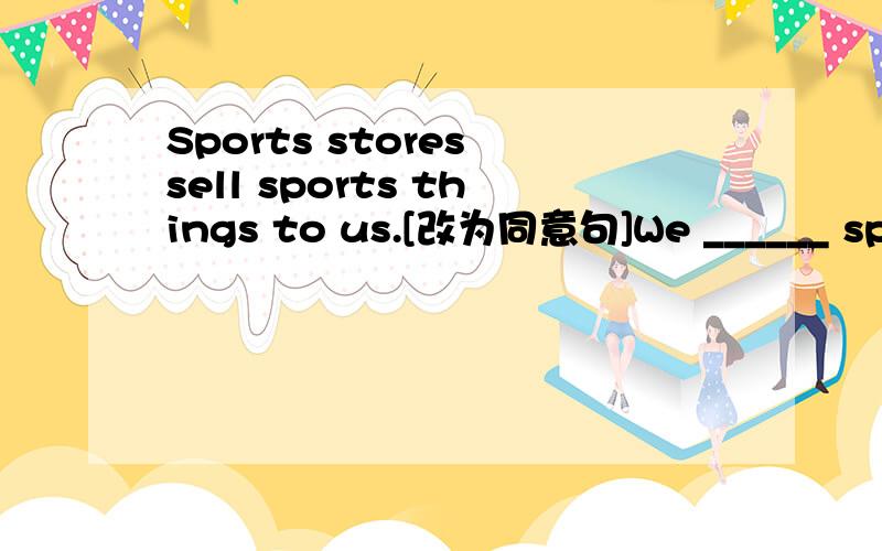 Sports stores sell sports things to us.[改为同意句]We ______ sports things _______ stores.