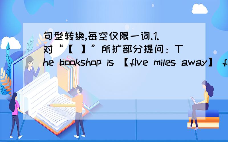 句型转换,每空仅限一词.1.对“【 】”所扩部分提问：The bookshop is 【fIve miles away】 from my school._____ _____ _____ the bookshop from your school?2.该为同义句：I spend 5 minutes getting to school by subway._____ _____