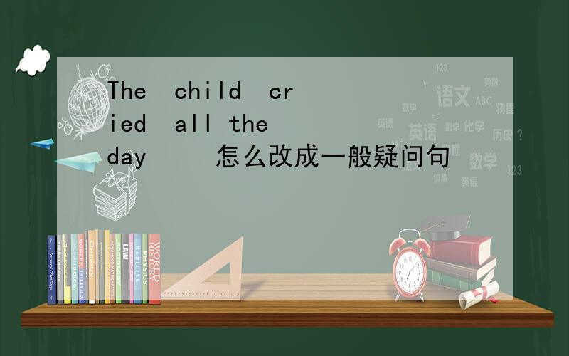 The  child  cried  all the  day     怎么改成一般疑问句
