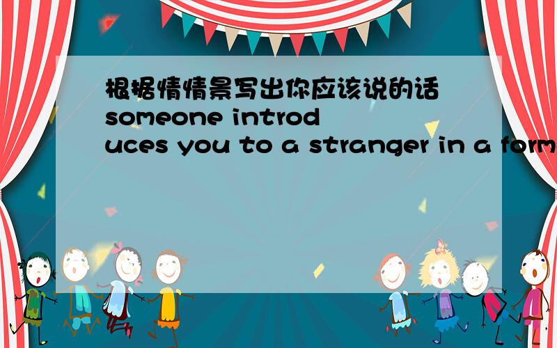 根据情情景写出你应该说的话 someone introduces you to a stranger in a formal situation.what do you say?