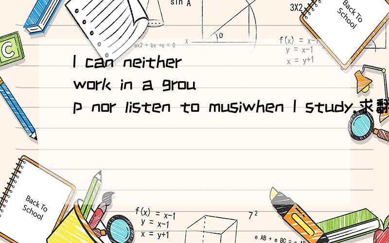 I can neither work in a group nor listen to musiwhen I study.求翻译~