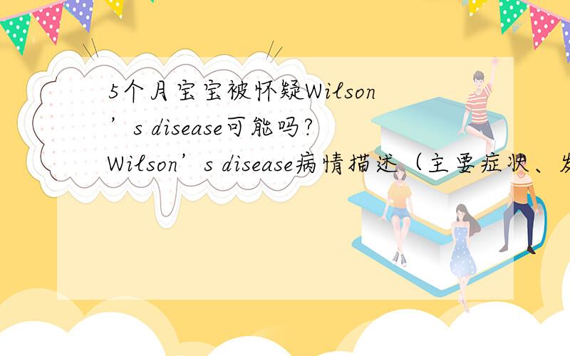 5个月宝宝被怀疑Wilson’s disease可能吗?Wilson’s disease病情描述（主要症状、发病时间）：年龄5个月,目前没有发病,没有任何症状.曾经治疗情况和效果：目前再吃护肝药.排铜药吃了6天目前已