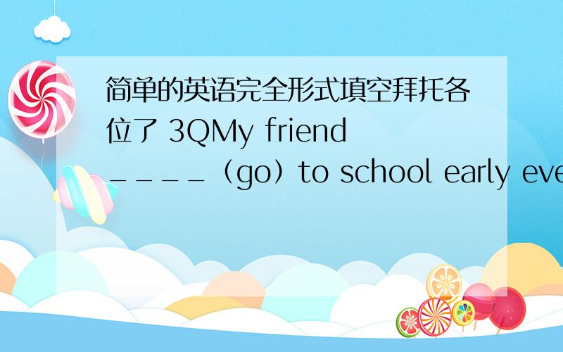 简单的英语完全形式填空拜托各位了 3QMy friend____（go）to school early every day.L was very ——(excite) at the concert.
