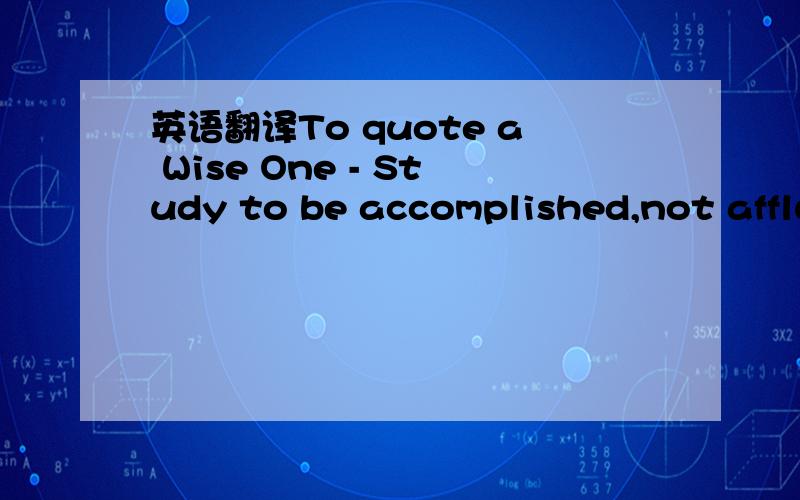 英语翻译To quote a Wise One - Study to be accomplished,not affluent不要机译不要复制,翻译准确表达优美请接受这微薄的分数吧.