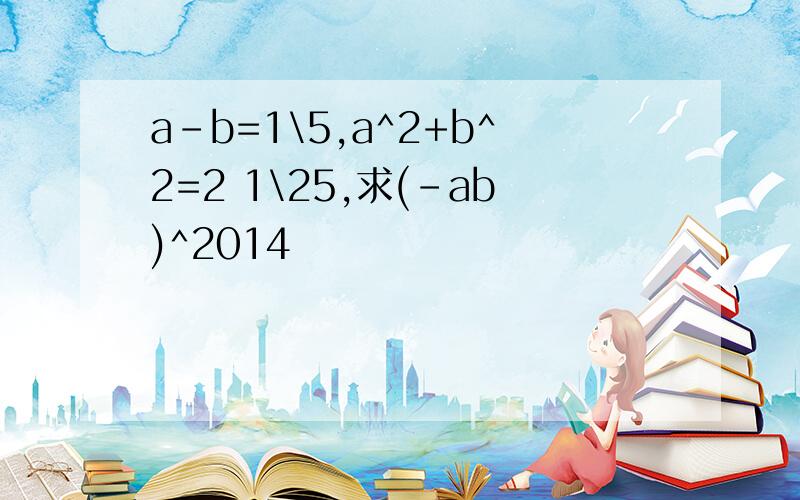 a-b=1\5,a^2+b^2=2 1\25,求(-ab)^2014