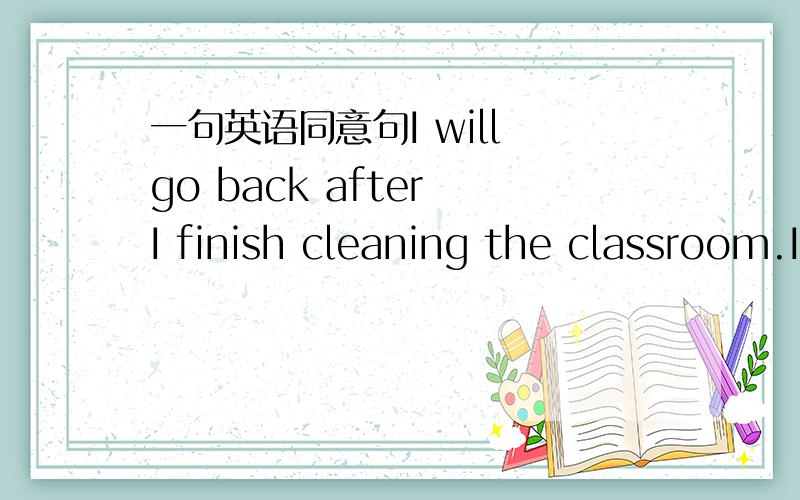 一句英语同意句I will go back after I finish cleaning the classroom.I __________ ___________ __________I finish cleaning the classroom.