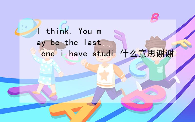 I think. You may be the last one i have studi.什么意思谢谢