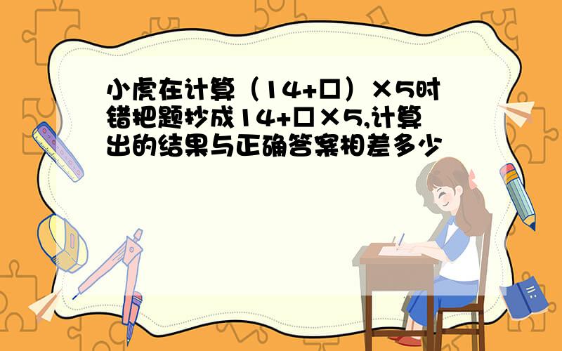 小虎在计算（14+□）×5时错把题抄成14+□×5,计算出的结果与正确答案相差多少