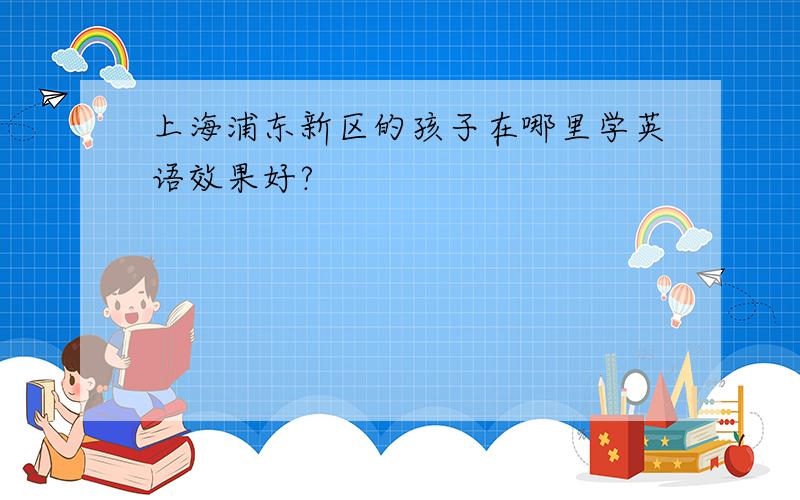 上海浦东新区的孩子在哪里学英语效果好?