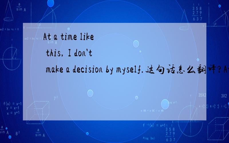 At a time like this, I don't make a decision by myself.这句话怎么翻译?At a time like this, I don't make a decision by myself.这句话怎么翻译?句中的at a time在这里是什么意思？