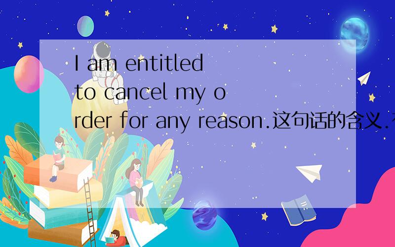 I am entitled to cancel my order for any reason.这句话的含义.有没有和entitle意思相近的词,可以举个例子吗?